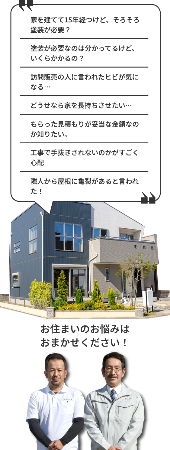 家を建てて15年経つけど、そろそろ塗装が必要？どうせなら家を長持ちさせたい、塗装が必要なのはわかってるけどいくらかかるの？隣人から屋根に亀裂があると言われた！訪問販売の人に言われたヒビが気になる、もらった見積りが妥当な金額なのか知りたい、工事で手抜きそれないのかがすごく心配。そんなお住まいのお悩みは私たちにお任せください！